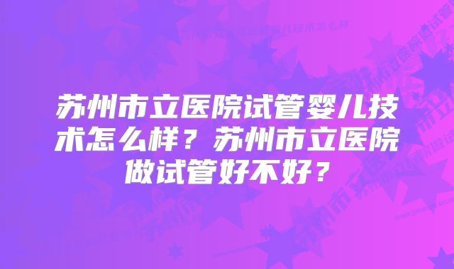 苏州市立医院试管婴儿技术怎么样？苏州市立医院做试管好不好？