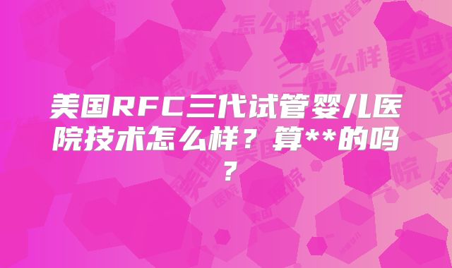 美国RFC三代试管婴儿医院技术怎么样？算**的吗？