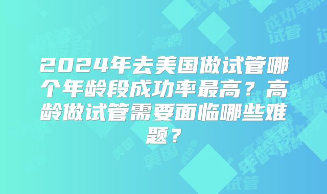 2024年去美国做试管哪个年龄段成功率最高?高龄做试管需要面临哪些难题?