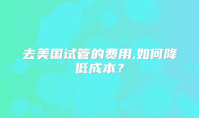 去美国试管的费用,如何降低成本？