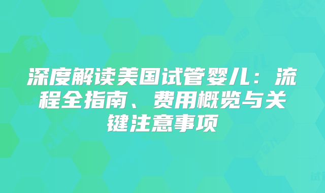深度解读美国试管婴儿：流程全指南、费用概览与关键注意事项