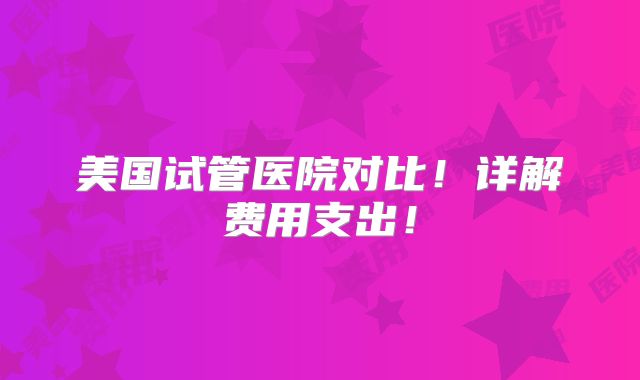 美国试管医院对比！详解费用支出！