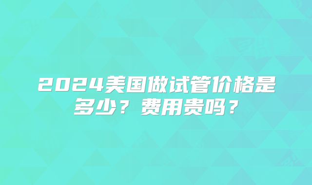 2024美国做试管价格是多少？费用贵吗？