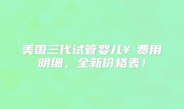 美国三代试管婴儿￥费用明细，全新价格表！