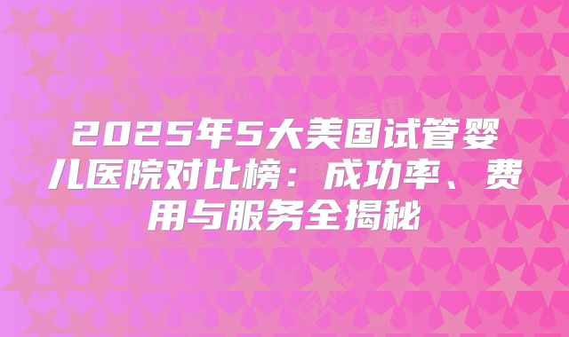 2025年5大美国试管婴儿医院对比榜：成功率、费用与服务全揭秘