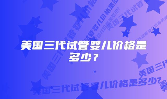 美国三代试管婴儿价格是多少？