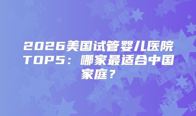 2026美国试管婴儿医院TOP5:哪家最适合中国家庭?