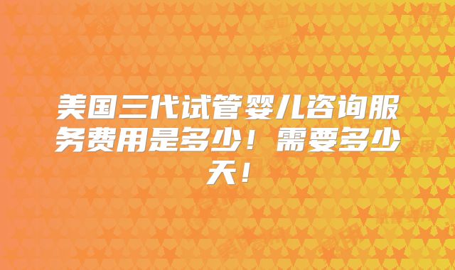 美国三代试管婴儿咨询服务费用是多少！需要多少天！