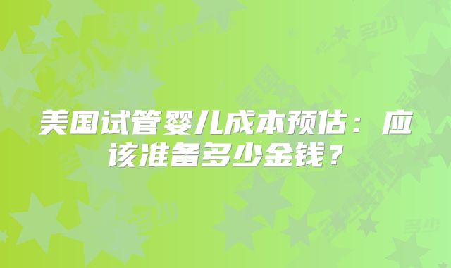 美国试管婴儿成本预估：应该准备多少金钱？