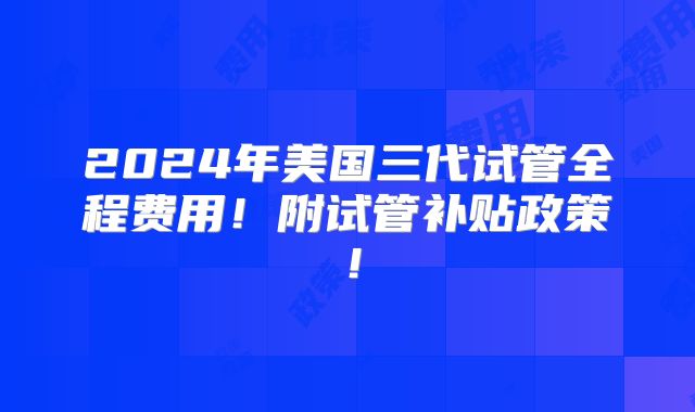 2024年美国三代试管全程费用!附试管补贴政策!