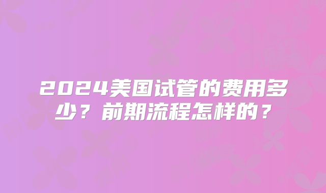 2024美国试管的费用多少？前期流程怎样的？