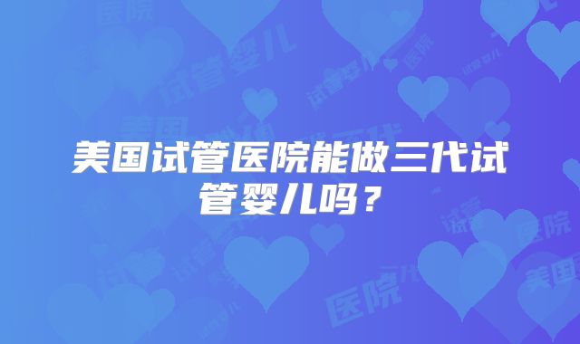 美国试管医院能做三代试管婴儿吗？