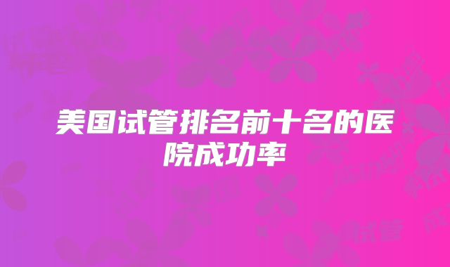 美国试管排名前十名的医院成功率
