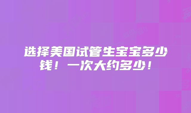 选择美国试管生宝宝多少钱!一次大约多少!