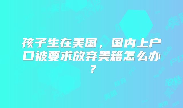 孩子生在美国,国内上户口被要求放弃美籍怎么办?
