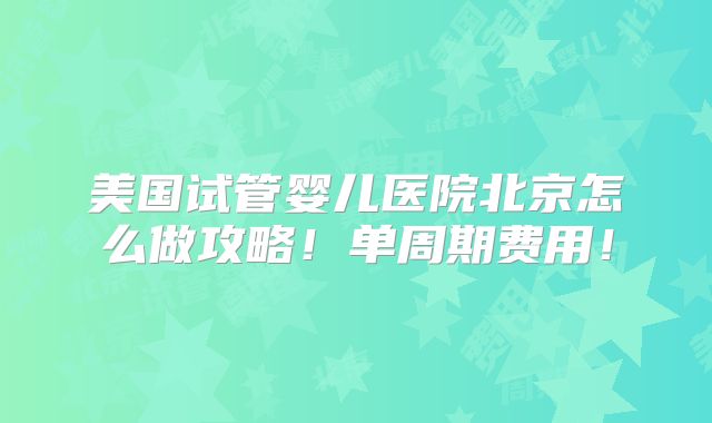 美国试管婴儿医院北京怎么做攻略！单周期费用！