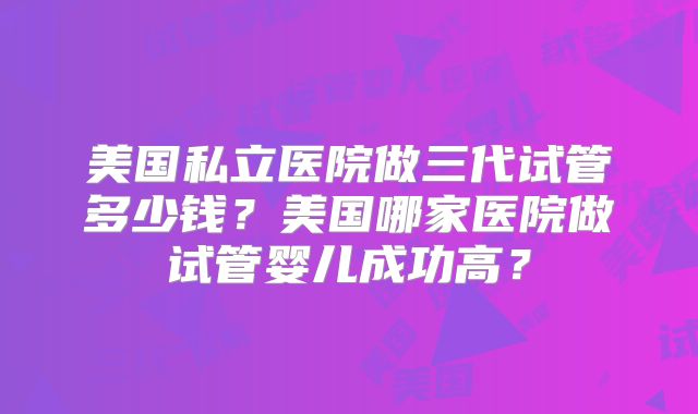 美国私立医院做三代试管多少钱？美国哪家医院做试管婴儿成功高？