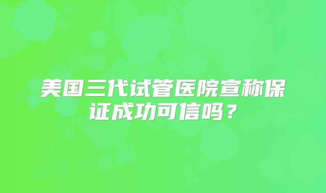 美国三代试管医院宣称保证成功可信吗？