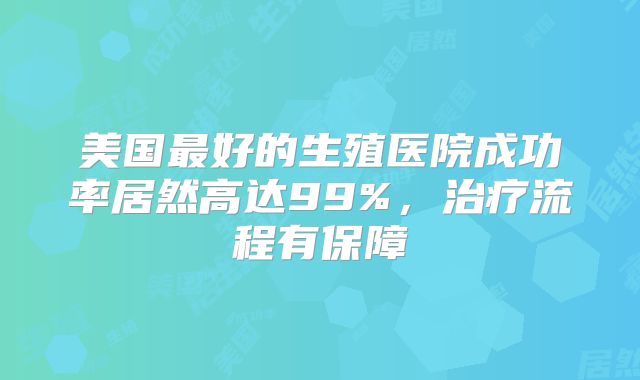 美国最好的生殖医院成功率居然高达99%，治疗流程有保障