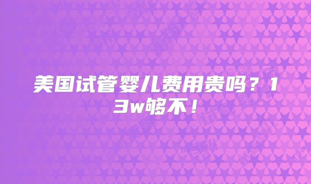 美国试管婴儿费用贵吗？13w够不！