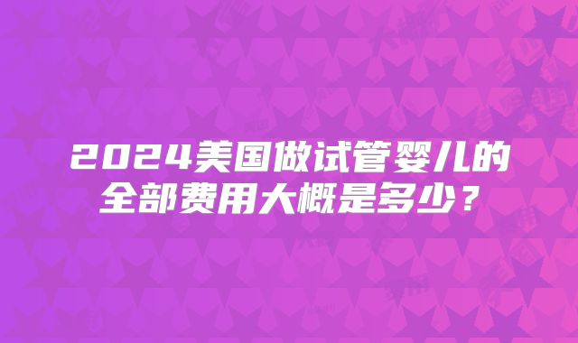 2024美国做试管婴儿的全部费用大概是多少？