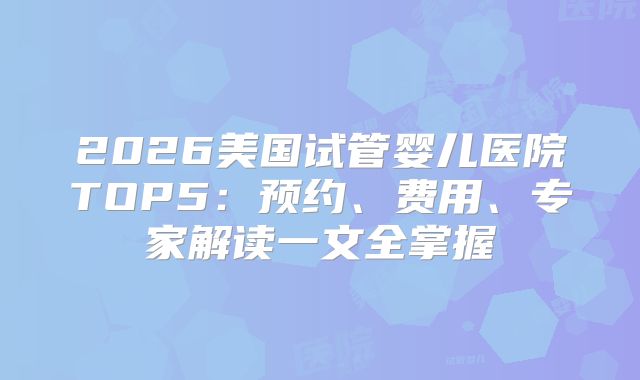 2026美国试管婴儿医院TOP5：预约、费用、专家解读一文全掌握