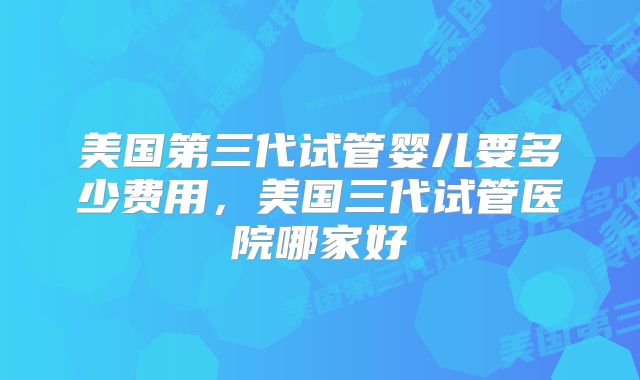美国第三代试管婴儿要多少费用,美国三代试管医院哪家好
