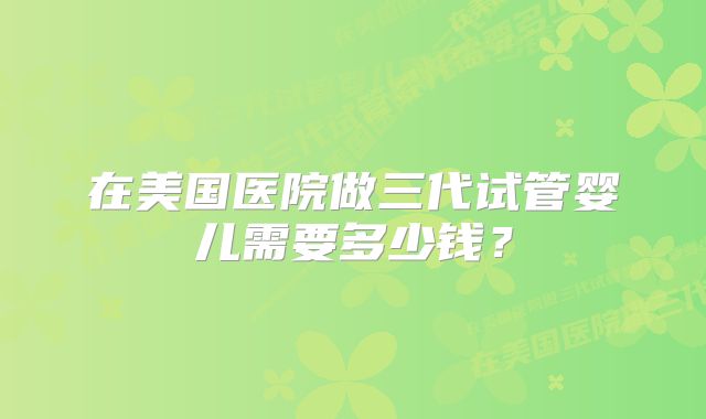 在美国医院做三代试管婴儿需要多少钱？