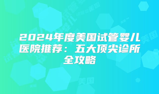 2024年度美国试管婴儿医院推荐：五大顶尖诊所全攻略