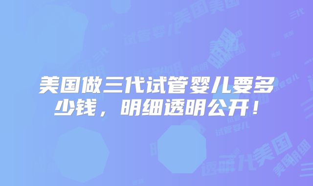 美国做三代试管婴儿要多少钱，明细透明公开！