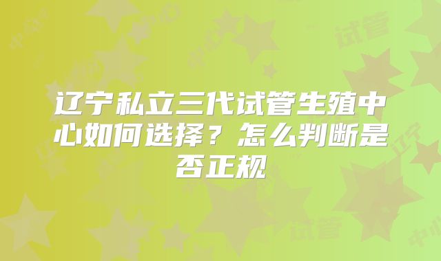 辽宁私立三代试管生殖中心如何选择?怎么判断是否正规