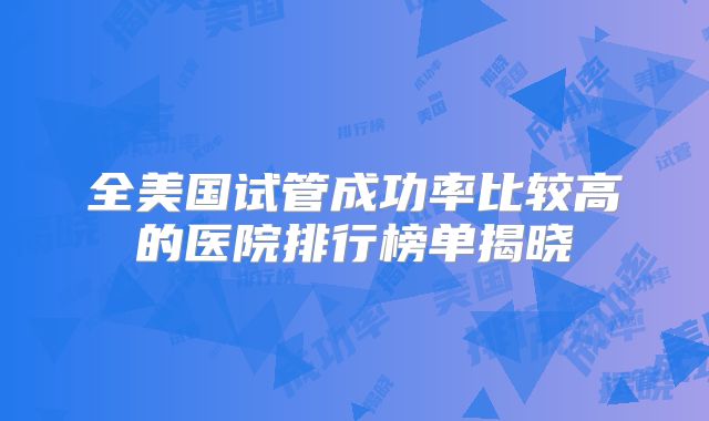 全美国试管成功率比较高的医院排行榜单揭晓