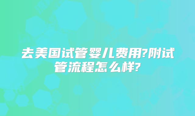 去美国试管婴儿费用?附试管流程怎么样?