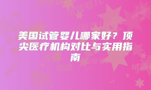美国试管婴儿哪家好？顶尖医疗机构对比与实用指南