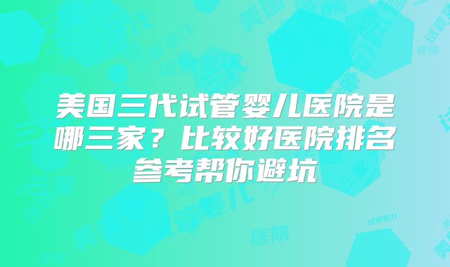 美国三代试管婴儿医院是哪三家？比较好医院排名参考帮你避坑