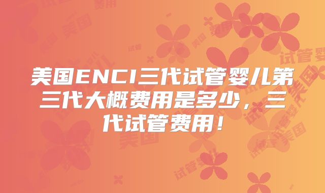 美国ENCI三代试管婴儿第三代大概费用是多少，三代试管费用！