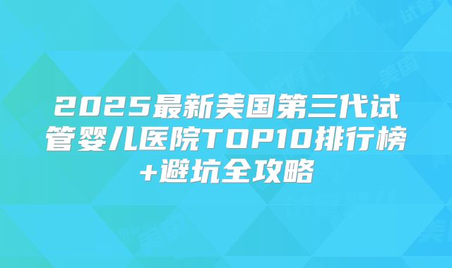 2025最新美国第三代试管婴儿医院TOP10排行榜+避坑全攻略