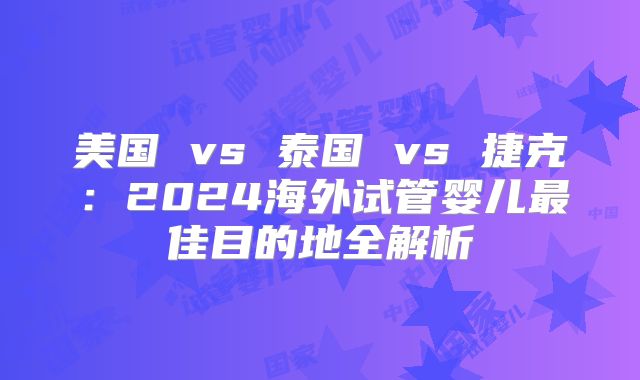 美国 vs 泰国 vs 捷克：2024海外试管婴儿最佳目的地全解析