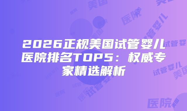 2026正规美国试管婴儿医院排名TOP5：权威专家精选解析