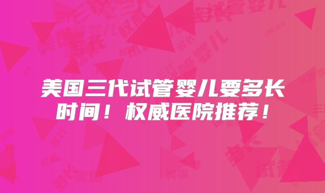 美国三代试管婴儿要多长时间！权威医院推荐！