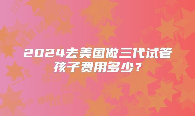 2024去美国做三代试管孩子费用多少？