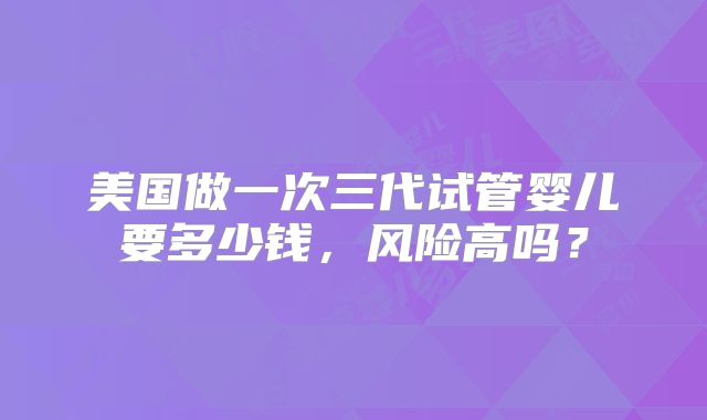美国做一次三代试管婴儿要多少钱，风险高吗？