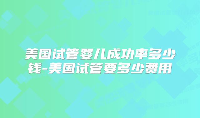 美国试管婴儿成功率多少钱-美国试管要多少费用