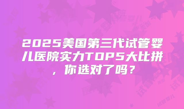 2025美国第三代试管婴儿医院实力TOP5大比拼，你选对了吗？
