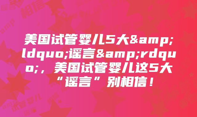 美国试管婴儿5大&ldquo;谣言&rdquo;，美国试管婴儿这5大“谣言”别相信！