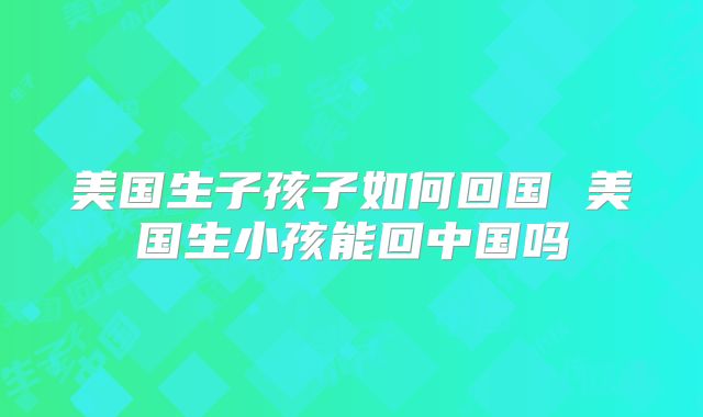 美国生子孩子如何回国 美国生小孩能回中国吗