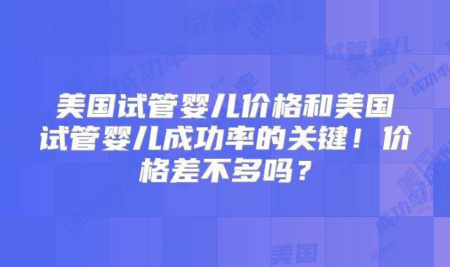 美国试管婴儿价格和美国试管婴儿成功率的关键!价格差不多吗?