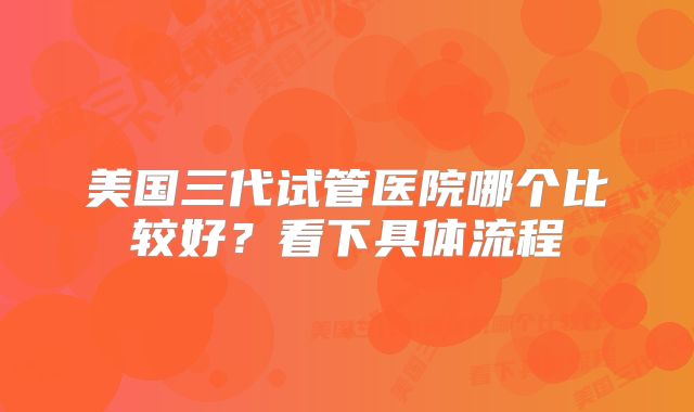 美国三代试管医院哪个比较好?看下具体流程
