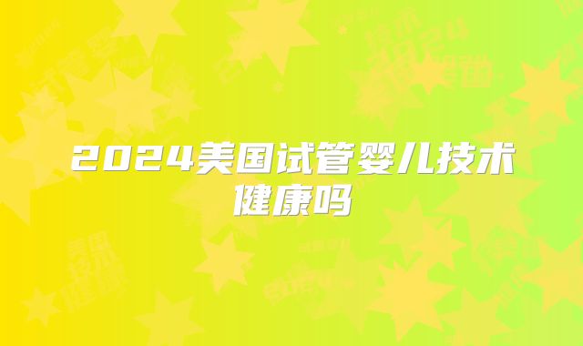 2024美国试管婴儿技术健康吗