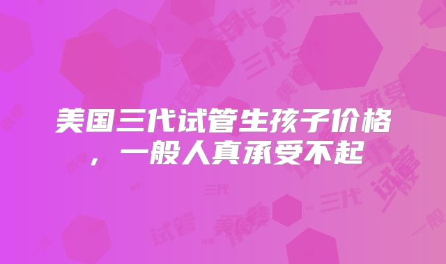 美国三代试管生孩子价格,一般人真承受不起